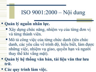 ISO 9001:2000 – Nội dung Quản lý nguồn nhân lực.  Xây dựng chức năng, nhiệm vụ của từng đơn vị và từng thành viên.  Mô tả công việc của từng chức danh (tên chức danh, các yêu cầu về trình độ, hiểu biết, làm đựợc những việc, nhiệm vụ giao, quyền hạn và người thay thế khi vắng mặt).  Quản lý hệ thống văn bản, tài liệu văn thư lưu trữ.  Các quy trình làm việc.   