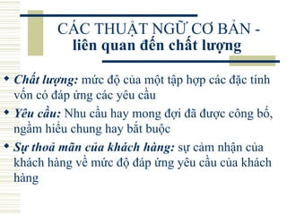 CÁC THUẬT NGỮ CƠ BẢN -  liên quan đến chất lượng   Chất lượng:  mức độ của một tập hợp các đặc tính vốn có đáp ứng các yêu cầu  Yêu cầu:  Nhu cầu hay mong đợi đã được công bố, ngầm hiểu chung hay bắt buộc  Sự thoả mãn của khách hàng:  sự cảm nhận của khách hàng về mức độ đáp ứng yêu cầu của khách hàng  