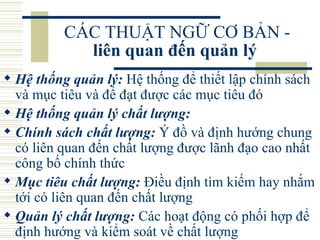 CÁC THUẬT NGỮ CƠ BẢN -  liên quan đến quản lý   Hệ thống quản lý:  Hệ thống để thiết lập chính sách và mục tiêu và để đạt được các mục tiêu đó  Hệ thống quản lý chất lượng:   Chính sách chất lượng:  Ý đồ và định hướng chung có liên quan đến chất lượng được lãnh đạo cao nhất công bố chính thức  Mục tiêu chất lượng:  Điều định tìm kiếm hay nhắm tới có liên quan đến chất lượng  Quản lý chất lượng:  Các hoạt động có phối hợp để định hướng và kiểm soát về chất lượng  
