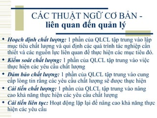 CÁC THUẬT NGỮ CƠ BẢN -  liên quan đến quản lý   Hoạch định chất lượng:  1 phần của QLCL tập trung vào lập mục tiêu chất lượng và qui định các quá trình tác nghiệp cần thiết và các nguồn lực liên quan để thực hiện các mục tiêu đó.  Kiểm soát chất lượng:  1 phần của QLCL tập trung vào việc thực hiện các yêu cầu chất lượng  Đảm bảo chất lượng:  1 phần của QLCL tập trung vào cung cấp lòng tin rằng các yêu cầu chất lượng sẽ được thực hiện  Cải tiến chất lượng:  1 phần của QLCL tập trung vào nâng cao khả năng thực hiện các yêu cầu chất lượng  Cải tiến liên tục:  Hoạt động lặp lại để nâng cao khả năng thực hiện các yêu cầu  