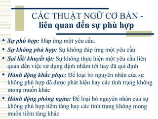 CÁC THUẬT NGỮ CƠ BẢN -  liên quan đến sự phù hợp   Sự phù hợp:  Đáp ứng một yêu cầu.  Sự không phù hợp:  Sự không đáp ứng một yêu cầu  Sai lỗi/ khuyết tật:  Sự không thực hiện một yêu cầu liên quan đến việc sử dụng định nhắm tới hay đã qui định  Hành động khắc phục:  Để loại bỏ nguyên nhân của sự không phù hợp đã được phát hiện hay các tình trạng không mong muốn khác  Hành động phòng ngừa:  Để loại bỏ nguyên nhân của sự không phù hợp tiềm tàng hay các tình trạng không mong muốn tiềm tàng khác  