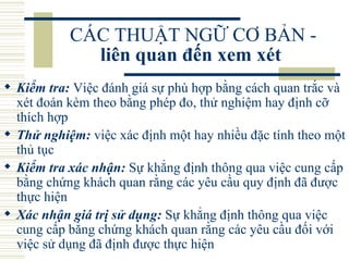 CÁC THUẬT NGỮ CƠ BẢN -  liên quan đến xem xét   Kiểm tra:  Việc đánh giá sự phù hợp bằng cách quan trắc và xét đoán kèm theo bằng phép đo, thử nghiệm hay định cỡ thích hợp  Thử nghiệm:  việc xác định một hay nhiều đặc tính theo một thủ tục  Kiểm tra xác nhận:  Sự khẳng định thông qua việc cung cấp bằng chứng khách quan rằng các yêu cầu quy định đã được thực hiện  Xác nhận giá trị sử dụng:  Sự khẳng định thông qua việc cung cấp bằng chứng khách quan rằng các yêu cầu đối với việc sử dụng đã định được thực hiện  