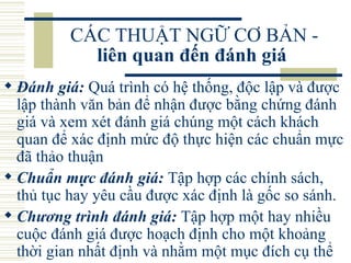 CÁC THUẬT NGỮ CƠ BẢN -  liên quan đến đánh giá   Đánh giá:  Quá trình có hệ thống, độc lập và được lập thành văn bản để nhận được bằng chứng đánh giá và xem xét đánh giá chúng một cách khách quan để xác định mức độ thực hiện các chuẩn mực đã thảo thuận  Chuẩn mực đánh giá:  Tập hợp các chính sách, thủ tục hay yêu cầu được xác định là gốc so sánh.  Chương trình đánh giá:  Tập hợp một hay nhiều cuộc đánh giá được hoạch định cho một khoảng thời gian nhất định và nhằm một mục đích cụ thể  