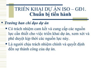 TRIỂN KHAI DỰ ÁN ISO – GĐ1.  Chuẩn bị tiến hành Trưởng ban chỉ đạo dự án   Có trách nhiệm cam kết và cung cấp các nguồn lực cần thiết cho việc triển khai dự án, xem xét và phê duyệt kịp thời các nguồn lực này.  Là người chịu trách nhiệm chính và quyết định đến sự thành công của dự án.   