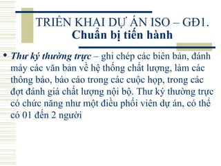TRIỂN KHAI DỰ ÁN ISO – GĐ1.  Chuẩn bị tiến hành Thư ký thường trực  –  ghi chép các biên bản, đánh máy các văn bản về hệ thống chất lượng, làm các thông báo, báo cáo trong các cuộc họp, trong các đợt đánh giá chất lượng nội bộ. Thư ký thường trực có chức năng như một điều phối viên dự án, có thể có 01 đến 2 người  