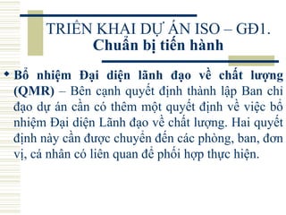 TRIỂN KHAI DỰ ÁN ISO – GĐ1.  Chuẩn bị tiến hành Bổ nhiệm Đại diện lãnh đạo về chất lượng (QMR)  – Bên cạnh quyết định thành lập Ban chỉ đạo dự án cần có thêm một quyết định về việc bổ nhiệm Đại diện Lãnh đạo về chất lượng. Hai quyết định này cần được chuyển đến các phòng, ban, đơn vị, cá nhân có liên quan để phối hợp thực hiện.  