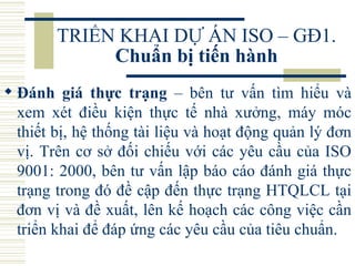 TRIỂN KHAI DỰ ÁN ISO – GĐ1.  Chuẩn bị tiến hành Đánh giá thực trạng  – bên tư vấn tìm hiểu và xem xét điều kiện thực tế nhà xưởng, máy móc thiết bị, hệ thống tài liệu và hoạt động quản lý đơn vị. Trên cơ sở đối chiếu với các yêu cầu của ISO 9001: 2000, bên tư vấn lập báo cáo đánh giá thực trạng trong đó đề cập đến thực trạng HTQLCL tại đơn vị và đề xuất, lên kế hoạch các công việc cần triển khai để đáp ứng các yêu cầu của tiêu chuẩn.  