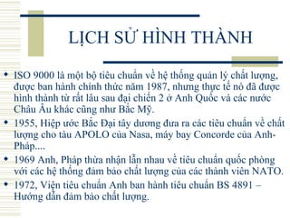 LỊCH SỬ HÌNH THÀNH ISO 9000 là một bộ tiêu chuẩn về hệ thống quản lý chất lượng, được ban hành chính thức năm 1987, nhưng thực tế nó đã được hình thành từ rất lâu sau đại chiến 2 ở Anh Quốc và các nước Châu Âu khác cũng như Bắc Mỹ.  1955, Hiệp ước Bắc Đại tây dương đưa ra các tiêu chuẩn về chất lượng cho tàu APOLO của Nasa, máy bay Concorde của Anh- Pháp....  1969 Anh, Pháp thừa nhận lẫn nhau về tiêu chuẩn quốc phòng với các hệ thống đảm bảo chất lượng của các thành viên NATO.  1972, Viện tiêu chuẩn Anh ban hành tiêu chuẩn BS 4891 – Hướng dẫn đảm bảo chất lượng.  