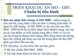 TRIỂN KHAI DỰ ÁN ISO – GĐ1.  Chuẩn bị tiến hành Đào tạo nhận thức chung về ISO 9000  – nhằm trang bị cho cán bộ, công nhân viên của đơn vị những kiến thức về quản lý chất lượng, về ISO 9000 và các yêu cầu của ISO 9001: 2000 từ đó họ sẽ thấy được trách nhiệm trong việc tạo ra các sản phẩm có chất lượng cũng như ý thức về vai trò của họ trong hệ thống chất lượng. Đối tượng tham dự không hạn chế, những bắt buộc các cán bộ trong Ban chỉ đạo ISO phải qua khoá đào tạo này.  Tài liệu phục vụ cho khoá đào tạo bao gồm:  Bộ tiêu chuẩn ISO 9001: 2000,  Tài liệu tham khảo do bên tư vấn biên soạn.   