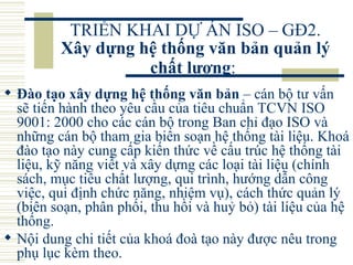 TRIỂN KHAI DỰ ÁN ISO – GĐ2.  Xây dựng hệ thống văn bản quản lý chất lượng :   Đào tạo xây dựng hệ thống văn bản  – cán bộ tư vấn sẽ tiến hành theo yêu cầu của tiêu chuẩn TCVN ISO 9001: 2000 cho các cán bộ trong Ban chỉ đạo ISO và những cán bộ tham gia biên soạn hệ thống tài liệu. Khoá đào tạo này cung cấp kiến thức về cấu trúc hệ thống tài liệu, kỹ năng viết và xây dựng các loại tài liệu (chính sách, mục tiêu chất lượng, qui trình, hướng dẫn công việc, qui định chức năng, nhiệm vụ), cách thức quản lý (biên soạn, phân phối, thu hồi và huỷ bỏ) tài liệu của hệ thống.  Nội dung chi tiết của khoá đoà tạo này được nêu trong phụ lục kèm theo.  