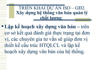 TRIỂN KHAI DỰ ÁN ISO – GĐ2.  Xây dựng hệ thống văn bản quản lý chất lượng :   Lập kế hoạch xây dựng văn bản –  trên cơ sở kết quả đánh giá thực trạng tại đơn vị, các chuyên gia tư vấn sẽ giúp đơn vị thiết kế cấu trúc HTQLCL và lập kế hoạch xây dựng văn bản của hệ thống.  