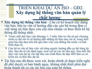 TRIỂN KHAI DỰ ÁN ISO – GĐ2.  Xây dựng hệ thống văn bản quản lý chất lượng :   Xây dựng hệ thống văn bản  - Căn cứ kế hoạch xây dựng văn bản, bên tư vấn sẽ hướng dẫn các cán bộ trong đơn vị viết từng tài liệu theo yêu cầu tiêu chuẩn và theo thiết kế hệ thống đã thống nhất.  Trước mỗi đợt làm việc khoảng 1- 3 tuần, bên tư vấn sẽ gửi chương trình cụ thể nói rõ sẽ hướng dẫn những tài liệu nào với ai, trong thời gian bao lâu dựa trên kết quả làm việc của những lần trước và tình hình thực tế.  Cán bộ tư vấn sẽ làm việc với từng người, hướng dẫn cụ thể từng tài liệu. Sau đó sẽ xác định ngày xem xét lại các tài liệu này. Sau mỗi lần làm việc cán bộ tư vấn lập báo cáo trình Ban chỉ đạo ISO làm cơ sở kiểm tra và đôn đốc dự án.  Tài liệu nào đã được xem xét, hoàn chỉnh sẽ được kiến nghị để phê duyệt và ban hành ngay, không nhất thiết phải đợi hoàn thành tất cả các tài liệu của toàn hệ thống.  