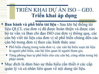 TRIỂN KHAI DỰ ÁN ISO – GĐ3.  Triển khai áp dụng   Ban hành và phổ biến tài liệu -  Sau khi hệ thống tài liệu QLCL của đơn vị đã được hoàn thiện và được cán bộ tư vấn và Ban chỉ đạo ISO của đơn vị thông qua, các cán bộ viết tài liệu của đơn vị sẽ phổ biến chúng đến các cán bộ trong đơn vị theo các hình thức sau:  Phổ biến chung trong toàn đơn vị. các cán bộ biên soạn tài liệu là người phổ biến, cán bộ liên quan là người tham gia.  Từng phòng ban tự phổ biến cho các cán bộ, công nhân trong bộ phận mình.  Mục đích là đảm bảo sự thấu hiểu cần thiết ở các cấp quản lý và cá nhân liên quan về nội dung tài liệu.  