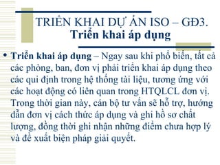 TRIỂN KHAI DỰ ÁN ISO – GĐ3.  Triển khai áp dụng   Triển khai áp dụng  – Ngay sau khi phổ biến, tất cả các phòng, ban, đơn vị phải triển khai áp dụng theo các qui định trong hệ thống tài liệu, tương ứng với các hoạt động có liên quan trong HTQLCL đơn vị. Trong thời gian này, cán bộ tư vấn sẽ hỗ trợ, hướng dẫn đơn vị cách thức áp dụng và ghi hồ sơ chất lượng, đồng thời ghi nhận những điểm chưa hợp lý và đề xuất biện pháp giải quyết.  
