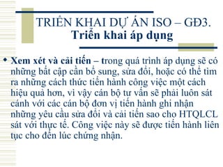 TRIỂN KHAI DỰ ÁN ISO – GĐ3.  Triển khai áp dụng   Xem xét và cải tiến – t rong quá trình áp dụng sẽ có những bất cập cần bổ sung, sửa đổi, hoặc có thể tìm ra những cách thức tiến hành công việc một cách hiệu quả hơn, vì vậy cán bộ tư vấn sẽ phải luôn sát cánh với các cán bộ đơn vị tiến hành ghi nhận những yêu cầu sửa đổi và cải tiến sao cho HTQLCL sát với thực tế. Công việc này sẽ được tiến hành liên tục cho đến lúc chứng nhận.  