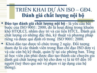 TRIỂN KHAI DỰ ÁN ISO – GĐ4.  Đánh giá chất lượng nội bộ   Đào tạo đánh giá chất lượng nội bộ  - là yêu cầu bắt buộc của ISO 9001: 2000, đó là hoạt động trong khuôn khổ HTQLCL nhằm duy trì và cải tiến HTCL. Đánh giá chất lượng có những đặc thù, kỹ thuật và phương pháp riêng và được qui định rõ trong  ISO 9001: 2000. Khoá đào tạo được tổ chức trong 2 ngày. Đối tượng tham dự là các thành viên trong Ban chỉ đạo ISO đơn vị và các cán bộ kỹ thuật, quản lý tại các phòng ban. Tổng số học viên cần phải được đào tạo thành các chuyên gia đánh giá chất lượng nội bộ cho đơn vị là từ 05 đến 10 người (tuỳ theo qui mô và phạm vi áp dụng của hệ thống).  