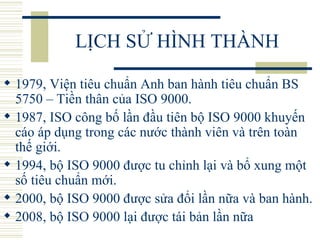 LỊCH SỬ HÌNH THÀNH 1979, Viện tiêu chuẩn Anh ban hành tiêu chuẩn BS 5750 – Tiền thân của ISO 9000.  1987, ISO công bố lần đầu tiên bộ ISO 9000 khuyến cáo áp dụng trong các nước thành viên và trên toàn thế giới.  1994, bộ ISO 9000 được tu chỉnh lại và bổ xung một số tiêu chuẩn mới.  2000, bộ ISO 9000 được sửa đổi lần nữa và ban hành.  2008, bộ ISO 9000 lại được tái bản lần nữa 