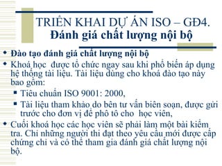 TRIỂN KHAI DỰ ÁN ISO – GĐ4.  Đánh giá chất lượng nội bộ   Đào tạo đánh giá chất lượng nội bộ   Khoá học  được tổ chức ngay sau khi phổ biến áp dụng hệ thống tài liệu. Tài liệu dùng cho khoá đào tạo này bao gồm:  Tiêu chuẩn ISO 9001: 2000,  Tài liệu tham khảo do bên tư vấn biên soạn, được gửi trước cho đơn vị để phô tô cho  học viên,  Cuối khoá học các học viên sẽ phải làm một bài kiểm tra. Chỉ những người thi đạt theo yêu cầu mới được cấp chứng chỉ và có thể tham gia đánh giá chất lượng nội bộ.  