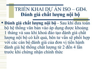 TRIỂN KHAI DỰ ÁN ISO – GĐ4.  Đánh giá chất lượng nội bộ   Đánh giá chất lượng nội bộ  - Sau khi đưa toàn bộ hệ thống văn bản vào áp dụng được khoảng 1 tháng và sau khi khoá đào tạo đánh giá chất lượng nội bộ có kết quả, bên tư vấn sẽ phối hợp với các cán bộ đánh giá của đơn vị tiến hành đánh giá hệ thống chất lượng từ 2 đến 4 lần trước khi chứng nhận chính thức 