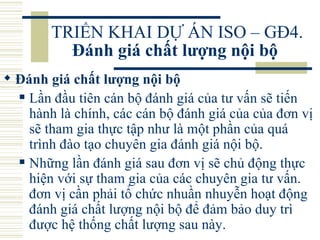 TRIỂN KHAI DỰ ÁN ISO – GĐ4.  Đánh giá chất lượng nội bộ   Đánh giá chất lượng nội bộ   Lần đầu tiên cán bộ đánh giá của tư vấn sẽ tiến hành là chính, các cán bộ đánh giá của của đơn vị sẽ tham gia thực tập như là một phần của quá trình đào tạo chuyên gia đánh giá nội bộ.  Những lần đánh giá sau đơn vị sẽ chủ động thực hiện với sự tham gia của các chuyên gia tư vấn. đơn vị cần phải tổ chức nhuần nhuyễn hoạt động đánh giá chất lượng nội bộ để đảm bảo duy trì được hệ thống chất lượng sau này.  