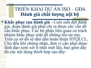 TRIỂN KHAI DỰ ÁN ISO – GĐ4.  Đánh giá chất lượng nội bộ   Khắc phục sau đánh giá  - Cuối mỗi đợt đánh giá, đoàn đánh giá phải chỉ ra được các vấn đề cần khắc phục. Các bộ phận liên quan có trách nhiệm khắc phục triệt để những tồn tại này. Trên cơ sở đó sẽ dần dần hoàn thiện HTQLCL. Cho đến khi chứng nhận, đơn vị cần phải được lãnh đạo xem xét ít nhất một lần, bao gồm đầy đủ các nội dung thích hợp sau đây:  