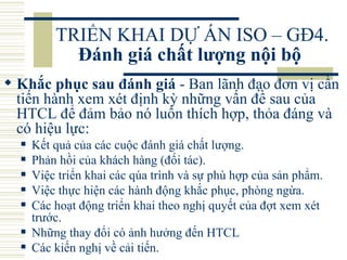 TRIỂN KHAI DỰ ÁN ISO – GĐ4.  Đánh giá chất lượng nội bộ   Khắc phục sau đánh giá  - Ban lãnh đạo đơn vị cần tiến hành xem xét định kỳ những vấn đề sau của HTCL để đảm bảo nó luôn thích hợp, thỏa đáng và có hiệu lực:  Kết quả của các cuộc đánh giá chất lượng.  Phản hồi của khách hàng (đối tác).  Việc triển khai các qúa trình và sự phù hợp của sản phẩm.  Việc thực hiện các hành động khắc phục, phòng ngừa.  Các hoạt động triển khai theo nghị quyết của đợt xem xét trước.  Những thay đổi có ảnh hưởng đến HTCL  Các kiến nghị về cải tiến.  