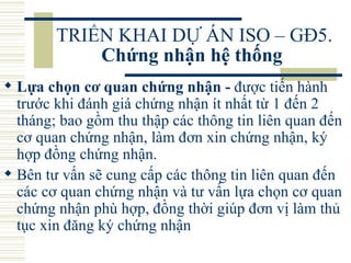 TRIỂN KHAI DỰ ÁN ISO – GĐ5.  Chứng nhận hệ thống   Lựa chọn cơ quan chứng nhận -  được tiến hành trước khi đánh giá chứng nhận ít nhất từ 1 đến 2 tháng; bao gồm thu thập các thông tin liên quan đến cơ quan chứng nhận, làm đơn xin chứng nhận, ký hợp đồng chứng nhận.  Bên tư vấn sẽ cung cấp các thông tin liên quan đến các cơ quan chứng nhận và tư vấn lựa chọn cơ quan chứng nhận phù hợp, đồng thời giúp đơn vị làm thủ tục xin đăng ký chứng nhận  