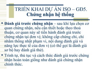 TRIỂN KHAI DỰ ÁN ISO – GĐ5.  Chứng nhận hệ thống   Đánh giá trước chứng nhận  – sau khi lựa chọn cơ quan chứng nhận, nếu cần thiết hoặc theo thoả thuận, cơ quan này sẽ tiến hành đánh giá trước chứng nhận tại đơn vị; không cấp chứng chỉ, chỉ nhằm thống nhất phạm vi, nội dung đánh giá và năng lực thực tế của đơn vị (có thể gọi là đánh giá sơ bộ hay đánh giá thử).  Trình tự, thủ tục và cách thức đánh giá trước chứng nhận hoàn toàn giống như đánh giá chứng nhận chính thức.  