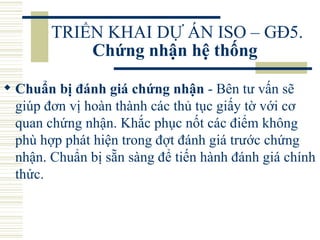 TRIỂN KHAI DỰ ÁN ISO – GĐ5.  Chứng nhận hệ thống   Chuẩn bị đánh giá chứng nhận  - Bên tư vấn sẽ giúp đơn vị hoàn thành các thủ tục giấy tờ với cơ quan chứng nhận. Khắc phục nốt các điểm không phù hợp phát hiện trong đợt đánh giá trước chứng nhận. Chuẩn bị sẵn sàng để tiến hành đánh giá chính thức.  