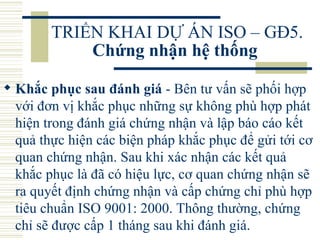 TRIỂN KHAI DỰ ÁN ISO – GĐ5.  Chứng nhận hệ thống   Khắc phục sau đánh giá  - Bên tư vấn sẽ phối hợp với đơn vị khắc phục những sự không phù hợp phát hiện trong đánh giá chứng nhận và lập báo cáo kết quả thực hiện các biện pháp khắc phục để gửi tới cơ quan chứng nhận. Sau khi xác nhận các kết quả khắc phục là đã có hiệu lực, cơ quan chứng nhận sẽ ra quyết định chứng nhận và cấp chứng chỉ phù hợp tiêu chuẩn ISO 9001: 2000. Thông thường, chứng chỉ sẽ được cấp 1 tháng sau khi đánh giá.  