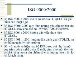 ISO 9000:2000 Bộ ISO 9000 : 2000 mô tả cơ sở của HTQLCL và giải thích các thuật ngữ.  Bộ ISO 9001: 2000 quy định những yêu cầu cơ bản của HTQLCL thay cho các bộ ISO 9001/9002/9003:94.  Bộ ISO 9004 : 2000 hướng dẫn việc thực hiện HTQLCL.  Bộ ISO 19011 : 2001 hướng dẫn đánh giá HTQLCL và hệ thống quản lý môi trường.  Đối với nước ta hiện nay bộ ISO được coi như là một quy trình công nghệ quản lý mới, giúp cho mỗi tổ chức có khả năng tạo ra sản phẩm có chất lượng thỏa mãn lợi ích khách hàng.  