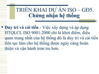 TRIỂN KHAI DỰ ÁN ISO – GĐ5.  Chứng nhận hệ thống   Duy trì và cải tiến  - Việc xây dựng và áp dụng HTQLCL ISO 9001:2000 chỉ là khởi điểm, điều quan trọng nhất của hệ thống đó là duy trì và cải tiến liên tục làm cho hệ thống được ngày càng hoàn thiện và vận hành trơn tru hơn.  