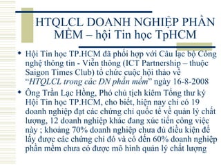 HTQLCL DOANH NGHIỆP PHẦN MỀM – hội Tin học TpHCM Hội Tin học TP.HCM đã phối hợp với Câu lạc bộ Công nghệ thông tin - Viễn thông (ICT Partnership – thuộc Saigon Times Club) tổ chức cuộc hội thảo về “ HTQLCL trong các DN phần mềm ” ngày 16-8-2008 Ông Trần Lạc Hồng, Phó chủ tịch kiêm Tổng thư ký Hội Tin học TP.HCM, cho biết, hiện nay chỉ có 19 doanh nghiệp đạt các chứng chỉ quốc tế về quản lý chất lượng, 12 doanh nghiệp khác đang xúc tiến công việc này ; khoảng 70% doanh nghiệp chưa đủ điều kiện để lấy được các chứng chỉ đó và có đến 60% doanh nghiệp phần mềm chưa có được mô hình quản lý chất lượng  