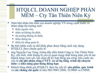 HTQLCL DOANH NGHIỆP PHẦN MỀM – Cty Tân Thiên Niên Kỷ Năm khó khăn lớn nhất của doanh nghiệp VN trong cạnh tranh và thâm nhập thị trường mới: thiếu nguồn vốn,  nhân sự không ổn định,  thị trường không ổn định,  thiếu thông tin  thiếu kỹ năng quản lý.  Ba khó khăn cuối có thể khắc phục được bằng cách xây dựng HTQLCL theo chuẩn quốc tế ông Nguyễn Cao Tùng, Giám đốc điều hành Công ty Tân Thiên Niên Kỷ, cho biết, chất lượng là yếu tố quan trọng nhất trong năm yếu tố mà khách hàng xem xét, lựa chọn để ký hợp đồng gia công, bên cạnh các yếu tố  chi phí nhân công CNTT ,  cơ sở hạ tầng ,  trình độ chuyên môn  và  khả năng giao hàng đúng hạn .  Khách hàng đánh giá HTQLCL theo ba yếu tố:  sản phẩm ,  quy trình  và  các chứng chỉ quốc  tế như ISO 9001:2000, TL9000 và CMMI.  