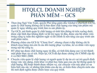 HTQLCL DOANH NGHIỆP PHẦN MỀM – GCS  Theo ông Ngô Văn Toàn, quyền Phó tổng giám đốc Global CyberSoft (GCS), quản lý chất lượng không chỉ là bảo đảm chất lượng của từng sản phẩm mà quản lý ngay những quy trình làm ra sản phẩm ấy.  Tại GCS, mô hình quản lý chất lượng có tính liên thông từ trên xuống dưới, được cấp lãnh đạo khẳng định và hỗ trợ ngay từ đầu, được cán bộ nhân viên trong công ty tuân thủ nghiêm ngặt và đó chính là nền tảng của quy trình sản xuất phần mềm.  Phương châm của GCS là “Client first”, nhưng client ở đây không chỉ là khách mua hàng mà còn là các đối tượng phục vụ khác, kể cả nhân viên ngay trong nội bộ công ty.  HT phải tạo được chất lượng ngay từ đầu, có tính khả dụng cao và trở thành một phần thực sự có ích. Hiện tại, GCS đã đạt được chứng chỉ CMMI cấp độ 4 và ISO 9001:2000.  Chuyên viên quản lý chất lượng và người quản lý dự án có vai trò quyết định trong việc xây dựng, triển khai và phát huy hiệu quả của các hệ thống quản lý chất lượng. Để hoàn thành được nhiệm vụ, các chuyên viên này phải có sự hiểu biết sâu sắc về những khó khăn của dự án, có kiến thức chuyên môn sâu thì mới định nghĩa được chiến lược của quy trình.  