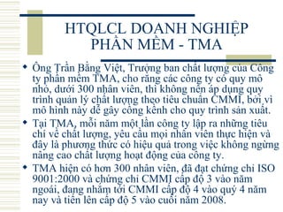 HTQLCL DOANH NGHIỆP PHẦN MỀM - TMA Ông Trần Bằng Việt, Trưởng ban chất lượng của Công ty phần mềm TMA, cho rằng các công ty có quy mô nhỏ, dưới 300 nhân viên, thì không nên áp dụng quy trình quản lý chất lượng theo tiêu chuẩn CMMI, bởi vì mô hình này dễ gây cồng kềnh cho quy trình sản xuất.  Tại TMA, mỗi năm một lần công ty lập ra những tiêu chí về chất lượng, yêu cầu mọi nhân viên thực hiện và đây là phương thức có hiệu quả trong việc không ngừng nâng cao chất lượng hoạt động của công ty.  TMA hiện có hơn 300 nhân viên, đã đạt chứng chỉ ISO 9001:2000 và chứng chỉ CMMI cấp độ 3 vào năm ngoái, đang nhắm tới CMMI cấp độ 4 vào quý 4 năm nay và tiến lên cấp độ 5 vào cuối năm 2008.  