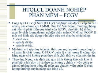 HTQLCL DOANH NGHIỆP PHẦN MỀM – FCGV  Công ty FCG Việt Nam (FCGV) đạt được cấp độ 5 – cấp độ cao nhất – của chứng chỉ CMMI. Ông Đỗ Văn Ngọc, Trưởng phòng cải tiến và phát triển quy trình của FCGV, cho biết, hệ thống quản lý chất lượng doanh nghiệp phần mềm CMMI tại FCGV là một mô hình xây dựng trên kiến trúc mở theo ba chức năng:  chính sách,  quản lý tài liệu  quản lý số liệu.   Mô hình mở này duy trì nhận thức của mọi người trong công ty về quản lý chất lượng. Ở FCGV quản lý chất lượng là công việc hằng ngày chứ không phải theo tính chất thời vụ của mỗi dự án. Theo ông Ngọc, xác định các quy trình không khó, cái khó là phải biết cách duy trì và theo sát chúng ; chính vì vậy công ty cần có những hoạt động để giúp các chuyên viên quản lý chất lượng thường xuyên nâng cao trình độ. 