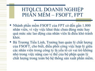 HTQLCL DOANH NGHIỆP PHẦN MỀM – FSOFT, FPT Nhánh phần mềm FSOFT của FPT có đến gần 1.800 nhân viên, vì vậy việc khai thác chưa đúng mức hay quá mức sức lao động của nhân viên là điều khó tránh khỏi.  Bà Trương Tiểu Linh, Trưởng ban quản lý chất lượng của FSOFT, cho biết, điều phối công việc hợp lý giữa các nhân viên trong công ty là yếu tố có vai trò không nhỏ trong việc nâng cao vị thế của bộ phận quản lý chất lượng trong toàn bộ hệ thống sản xuất phần mềm.  