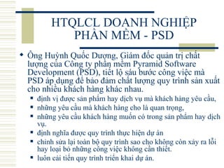 HTQLCL DOANH NGHIỆP PHẦN MỀM - PSD Ông Huỳnh Quốc Dương, Giám đốc quản trị chất lượng của Công ty phần mềm Pyramid Software Development (PSD), tiết lộ sáu bước công việc mà PSD áp dụng để bảo đảm chất lượng quy trình sản xuất cho nhiều khách hàng khác nhau.  định vị được sản phẩm hay dịch vụ mà khách hàng yêu cầu,  những yêu cầu mà khách hàng cho là quan trọng,  những yêu cầu khách hàng muốn có trong sản phẩm hay dịch vụ.  định nghĩa được quy trình thực hiện dự án chỉnh sửa lại toàn bộ quy trình sao cho không còn xảy ra lỗi hay loại bỏ những công việc không cần thiết.  luôn cải tiến quy trình triển khai dự án.  