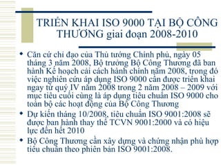 TRIỂN KHAI ISO 9000 TẠI BỘ CÔNG THƯƠNG giai đoạn 2008-2010 Căn cứ chỉ đạo của Thủ tướng Chính phủ, ngày 05 tháng 3 năm 2008, Bộ trưởng Bộ Công Thương đã ban hành Kế hoạch cải cách hành chính năm 2008, trong đó việc nghiên cứu áp dụng ISO 9000 cần được triển khai ngay từ quý IV năm 2008 trong 2 năm 2008 – 2009 với mục tiêu cuối cùng là áp dụng tiêu chuẩn ISO 9000 cho toàn bộ các hoạt động của Bộ Công Thương Dự kiến tháng 10/2008, tiêu chuẩn ISO 9001:2008 sẽ được ban hành thay thế TCVN 9001:2000 và có hiệu lực đến hết 2010 Bộ Công Thương cần xây dựng và chứng nhận phù hợp tiêu chuẩn theo phiên bản ISO 9001:2008.  