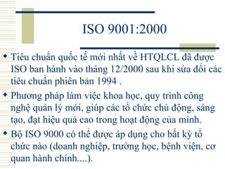 ISO 9001:2000 Tiêu chuẩn quốc tế mới nhất về HTQLCL đã được ISO ban hành vào tháng 12/2000 sau khi sửa đổi các tiêu chuẩn phiên bản 1994 .  Phương pháp làm việc khoa học, quy trình công nghệ quản lý mới, giúp các tổ chức chủ động, sáng tạo, đạt hiệu quả cao trong hoạt động của mình.  Bộ ISO 9000 có thể được áp dụng cho bất kỳ tổ chức nào (doanh nghiệp, trường học, bệnh viện, cơ quan hành chính....).  