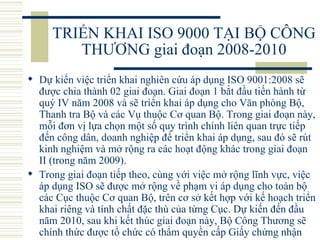 TRIỂN KHAI ISO 9000 TẠI BỘ CÔNG THƯƠNG giai đoạn 2008-2010 Dự kiến việc triển khai nghiên cứu áp dụng ISO 9001:2008 sẽ được chia thành 02 giai đoạn. Giai đoạn 1 bắt đầu tiến hành từ quý IV năm 2008 và sẽ triển khai áp dụng cho Văn phòng Bộ, Thanh tra Bộ và các Vụ thuộc Cơ quan Bộ. Trong giai đoạn này, mỗi đơn vị lựa chọn một số quy trình chính liên quan trực tiếp đến công dân, doanh nghiệp để triển khai áp dụng, sau đó sẽ rút kinh nghiệm và mở rộng ra các hoạt động khác trong giai đoạn II (trong năm 2009). Trong giai đoạn tiếp theo, cùng với việc mở rộng lĩnh vực, việc áp dụng ISO sẽ được mở rộng về phạm vi áp dụng cho toàn bộ các Cục thuộc Cơ quan Bộ, trên cơ sở kết hợp với kế hoạch triển khai riêng và tính chất đặc thù của từng Cục. Dự kiến đến đầu năm 2010, sau khi kết thúc giai đoạn này, Bộ Công Thương sẽ chính thức được tổ chức có thẩm quyền cấp Giấy chứng nhận   