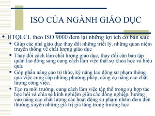 ISO CỦA NGÀNH GIÁO DỤC HTQLCL theo ISO 9000 đem lại những lợi ích cơ bản sau:  Giúp các nhà giáo dục thay đổi những triết lý, những quan niệm truyền thống về chất lượng giáo dục Thay đổi cách làm chất lượng giáo dục, thay đổi căn bản tập quán lao động sang cung cách làm việc thật sự khoa học và hiệu quả.  Góp phần nâng cao tri thức, kỹ năng lao động sư phạm thông qua việc cung cấp những phương pháp, công cụ nâng cao chất lượng công việc.  Tạo ra môi trường, cung cách làm việc tập thể trong sự hợp tác học hỏi và chia sẻ kinh nghiệm giữa các đồng nghiệp, hướng vào nâng cao chất lượng các hoạt động sư phạm nhằm đem đến thường xuyên những giá trị gia tăng trong trường học  