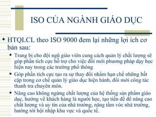 ISO CỦA NGÀNH GIÁO DỤC HTQLCL theo ISO 9000 đem lại những lợi ích cơ bản sau:  Trang bị cho đội ngũ giáo viên cung cách quản lý chất lượng sẽ góp phần tích cực hỗ trợ cho việc đổi mới phương pháp dạy học hiện nay trong các trường phổ thông Góp phần tích cực tạo ra sự thay đổi nhằm hạn chế những bất cập trong cơ chế quản lý giáo dục hiện hành, đổi mới công tác thanh tra chuyên môn.  Nâng cao không ngừng chất lượng của hệ thống sản phẩm giáo dục, hướng về khách hàng là người học, tạo tiền đề để nâng cao chất lượng và uy tín của nhà trường, nâng tầm vóc nhà trường, hướng tới hội nhập khu vực và quốc tế.  