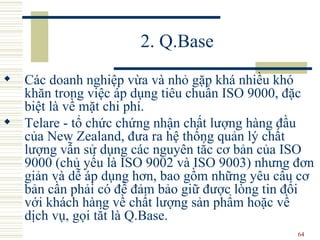2. Q.Base C ác doanh nghiệp vừa và nhỏ gặp khá nhiều khó khăn trong việc áp dụng tiêu chuẩn ISO   9000, đặc biệt là về mặt chi phí.  Telare - tổ chức chứng nhận chất lượng hàng đầu của New Zealand, đưa ra hệ thống quản lý chất lượng vẫn sử dụng các nguyên tắc cơ bản của ISO   9000 (chủ yếu là ISO   9002 và ISO   9003) nhưng đơn giản và dễ áp dụng hơn ,  bao gồm những yêu cầu cơ bản cần phải có để đảm bảo giữ được lòng tin đối với khách hàng về chất lượng sản phẩm hoặc về dịch vụ, gọi tắt là Q.Base.  