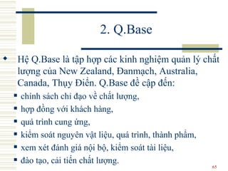 2. Q.Base Hệ Q.Base là tập hợp các kinh nghiệm quản lý chất lượng  của  New Zealand ,  Đanmạch, Australia, Canada, Thụy Điển. Q.Base đề cập đến : chính sách chỉ đạo về chất lượng,  hợp đồng với khách hàng,  quá trình cung ứng,  kiểm soát nguyên vật liệu,   quá trình, thành phẩm,  xem xét đánh giá nội bộ, kiểm soát tài liệu,  đào tạo, cải tiến chất lượng.  