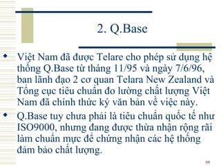 2. Q.Base Việt Nam đã được Telare cho phép sử dụng hệ thống Q.Base từ tháng 11/95 và ngày 7/6/96, ban lãnh đạo 2 cơ quan Telara New Zealand và Tổng cục tiêu chuẩn đo lường chất lượng Việt Nam đã chính thức ký văn bản về việc này.  Q.Base tuy chưa phải là tiêu chuẩn quốc tế như ISO9000, nhưng đang được thừa nhận rộng rãi làm chuẩn mực để chứng nhận các hệ thống đảm bảo chất lượng.  
