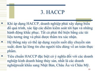 3. HACCP Khi áp dụng HACCP, doanh nghiệp phải xây dựng biểu đồ quá trình, xác lập các điểm kiểm soát tới hạn và những hành động khắc phục. Tất cả phải thể hiện bằng các tài liệu tương ứng và phải được thẩm tra xác nhận.  Hệ thống này có thể áp dụng xuyên suốt dây chuyền sản xuất; đem lại lòng tin cho người tiêu dùng về an toàn thực phẩm.  Tiêu chuẩn HACCP đặc biệt có ý nghĩa đối với các doanh nghiệp kinh doanh hàng thủy sản, nhất là các doanh nghiệpxuất khẩu sang Nhật Bản, Châu Âu và Châu Mỹ. 