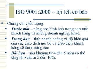 ISO 9001:2000 – lợi ích cơ bản Chứng chỉ chất lượng : Trước mắt  –  nâng cao hình ảnh trong con mắt khách hàng và những doanh nghiệp khác.  Tr ung hạn  –  tính nhanh chóng và độ hiệu quả của các giao dịch nội bộ và giao dịch khách hàng sẽ được nâng cao Dài hạn  –  sau khoảng từ 4 đến 5 năm có thể tăng lãi xuất từ 5 đến 10%.  