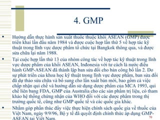 4. GMP Hướng dẫn thực hành sản xuất thuốc thuộc khối ASEAN (GMP) được triển khai lần đầu năm 1984 và được cuộc họp lần thứ 5 về hợp tác kỹ thuật trong lĩnh vực dược phẩm tổ chức tại Bangkok thông qua, và được sửa chữa lại năm 1988.  Tại cuộc hợp lần thứ 13 của nhóm công tác về hợp tác kỹ thuật trong lĩnh vực dược phẩm của khối ASEAN, Inđonesia với tư cách là nước điều hành GMP-ASEAN đã thành lập ban sửa đổi cho bản công bố lần 2. Do sự phát triển của khoa học kỹ thuật trong lĩnh vực dược phẩm, ban sửa đổi đã dự thảo sửa chữa và bổ sung cho lần xuất bản mới, bao gồm cả việc chấp nhận qui chế và hướng dẫn sử dụng dược phẩm của MCA 1993, qui chế liên bang FDA, GMP của Australia cho các sản phẩm trị liệu, có tham khảo hệ thống chứng nhận của WHO đối với các dược phẩm trong thị trường quốc tế, cũng như GMP quốc tế và các quốc gia khác.  Nhằm góp phần thúc đẩy việc thực hiện chính sách quốc gia về thuốc của Việt Nam, ngày 9/9/96, Bộ y tế đã quyết định chính thức áp dụng GMP-ASEAN tại Việt Nam.  